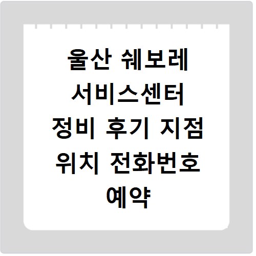 울산 쉐보레 서비스센터 정비 후기 지점 위치 전화번호 예약 방법